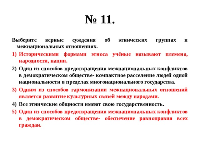 № 11. Выберите верные суждения об этнических группах и межнациональных отношениях. Историческими формами этноса учёные называют племена, народности, нации. Один из способов предотвращения межнациональных конфликтов в демократическом обществе- компактное расселение людей одной национальности в пределах многонационального государства. Одним из способов гармонизации межнациональных отношений является развитие культурных связей между народами. Все этнические общности имеют свою государственность. Один из способов предотвращения межнациональных конфликтов в демократическом обществе- обеспечение равноправия всех граждан. 