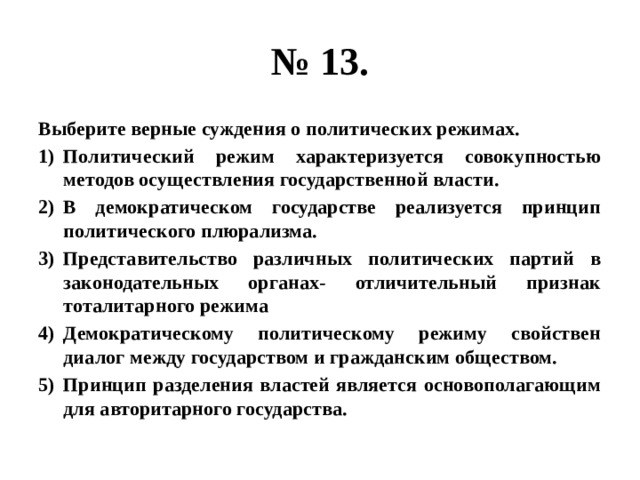 № 13. Выберите верные суждения о политических режимах. Политический режим характеризуется совокупностью методов осуществления государственной власти. В демократическом государстве реализуется принцип политического плюрализма. Представительство различных политических партий в законодательных органах- отличительный признак тоталитарного режима Демократическому политическому режиму свойствен диалог между государством и гражданским обществом. Принцип разделения властей является основополагающим для авторитарного государства. 