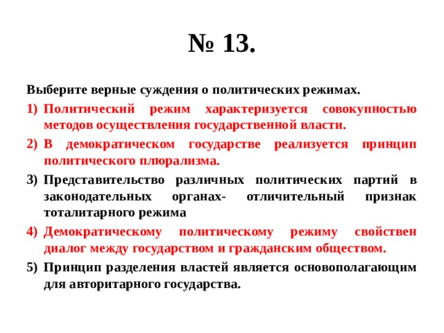 № 13. Выберите верные суждения о политических режимах. Политический режим характеризуется совокупностью методов осуществления государственной власти. В демократическом государстве реализуется принцип политического плюрализма. Представительство различных политических партий в законодательных органах- отличительный признак тоталитарного режима Демократическому политическому режиму свойствен диалог между государством и гражданским обществом. Принцип разделения властей является основополагающим для авторитарного государства. 