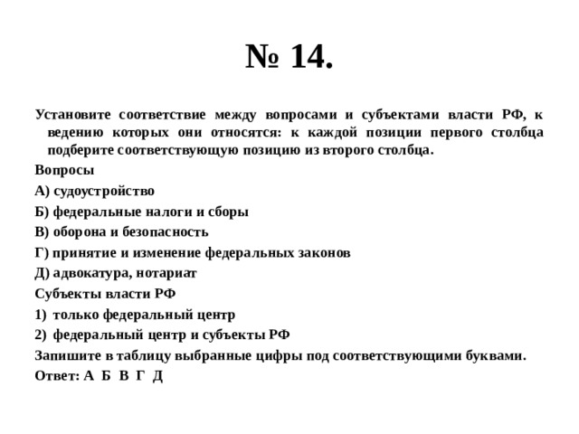 № 14. Установите соответствие между вопросами и субъектами власти РФ, к ведению которых они относятся: к каждой позиции первого столбца подберите соответствующую позицию из второго столбца. Вопросы А) судоустройство Б) федеральные налоги и сборы В) оборона и безопасность Г) принятие и изменение федеральных законов Д) адвокатура, нотариат Субъекты власти РФ только федеральный центр федеральный центр и субъекты РФ Запишите в таблицу выбранные цифры под соответствующими буквами. Ответ: А Б В Г Д 