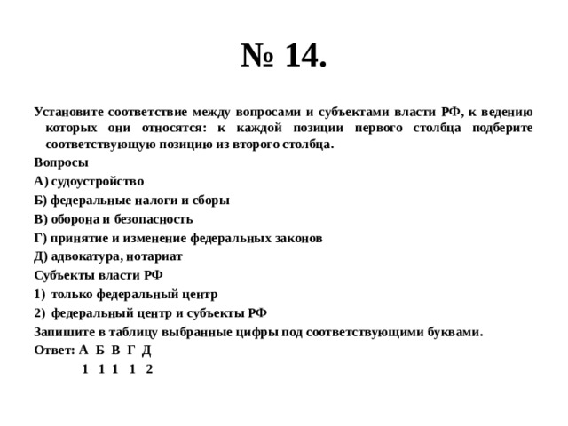 № 14. Установите соответствие между вопросами и субъектами власти РФ, к ведению которых они относятся: к каждой позиции первого столбца подберите соответствующую позицию из второго столбца. Вопросы А) судоустройство Б) федеральные налоги и сборы В) оборона и безопасность Г) принятие и изменение федеральных законов Д) адвокатура, нотариат Субъекты власти РФ только федеральный центр федеральный центр и субъекты РФ Запишите в таблицу выбранные цифры под соответствующими буквами. Ответ: А Б В Г Д  1 1 1 1 2 