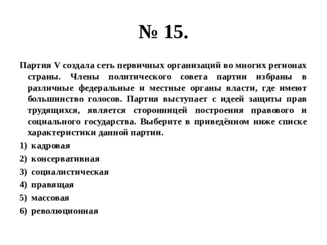 № 15. Партия V создала сеть первичных организаций во многих регионах страны. Члены политического совета партии избраны в различные федеральные и местные органы власти, где имеют большинство голосов. Партия выступает с идеей защиты прав трудящихся, является сторонницей построения правового и социального государства. Выберите в приведённом ниже списке характеристики данной партии. кадровая консервативная социалистическая правящая массовая революционная 