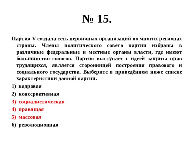 № 15. Партия V создала сеть первичных организаций во многих регионах страны. Члены политического совета партии избраны в различные федеральные и местные органы власти, где имеют большинство голосов. Партия выступает с идеей защиты прав трудящихся, является сторонницей построения правового и социального государства. Выберите в приведённом ниже списке характеристики данной партии. кадровая консервативная социалистическая правящая массовая революционная 