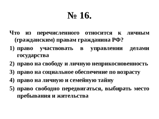 № 16. Что из перечисленного относится к личным (гражданским) правам гражданина РФ? право участвовать в управлении делами государства право на свободу и личную неприкосновенность право на социальное обеспечение по возрасту право на личную и семейную тайну право свободно передвигаться, выбирать место пребывания и жительства 