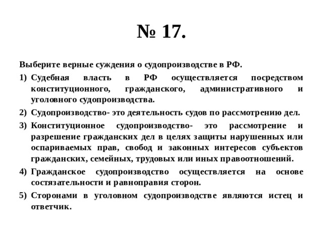 № 17. Выберите верные суждения о судопроизводстве в РФ. Судебная власть в РФ осуществляется посредством конституционного, гражданского, административного и уголовного судопроизводства. Судопроизводство- это деятельность судов по рассмотрению дел. Конституционное судопроизводство- это рассмотрение и разрешение гражданских дел в целях защиты нарушенных или оспариваемых прав, свобод и законных интересов субъектов гражданских, семейных, трудовых или иных правоотношений. Гражданское судопроизводство осуществляется на основе состязательности и равноправия сторон. Сторонами в уголовном судопроизводстве являются истец и ответчик. 