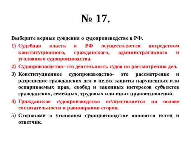 № 17. Выберите верные суждения о судопроизводстве в РФ. Судебная власть в РФ осуществляется посредством конституционного, гражданского, административного и уголовного судопроизводства. Судопроизводство- это деятельность судов по рассмотрению дел. Конституционное судопроизводство- это рассмотрение и разрешение гражданских дел в целях защиты нарушенных или оспариваемых прав, свобод и законных интересов субъектов гражданских, семейных, трудовых или иных правоотношений. Гражданское судопроизводство осуществляется на основе состязательности и равноправия сторон. Сторонами в уголовном судопроизводстве являются истец и ответчик. 