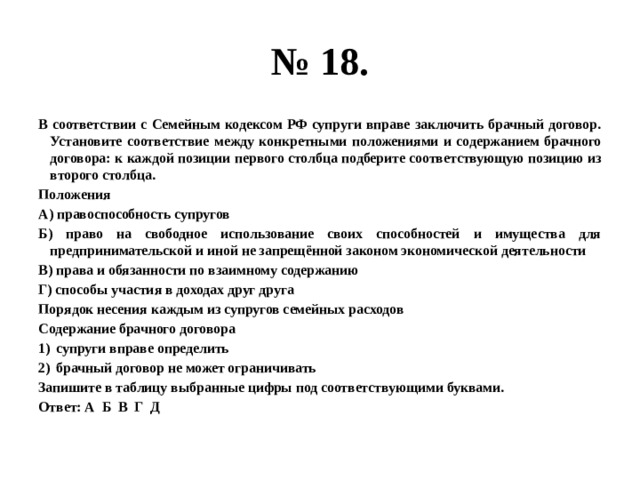 № 18. В соответствии с Семейным кодексом РФ супруги вправе заключить брачный договор. Установите соответствие между конкретными положениями и содержанием брачного договора: к каждой позиции первого столбца подберите соответствующую позицию из второго столбца. Положения А) правоспособность супругов Б) право на свободное использование своих способностей и имущества для предпринимательской и иной не запрещённой законом экономической деятельности В) права и обязанности по взаимному содержанию Г) способы участия в доходах друг друга Порядок несения каждым из супругов семейных расходов Содержание брачного договора супруги вправе определить брачный договор не может ограничивать Запишите в таблицу выбранные цифры под соответствующими буквами. Ответ: А Б В Г Д 