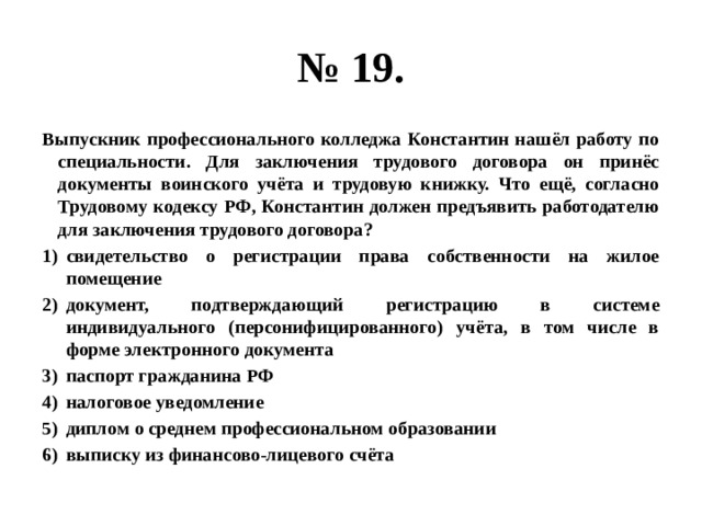 № 19. Выпускник профессионального колледжа Константин нашёл работу по специальности. Для заключения трудового договора он принёс документы воинского учёта и трудовую книжку. Что ещё, согласно Трудовому кодексу РФ, Константин должен предъявить работодателю для заключения трудового договора? свидетельство о регистрации права собственности на жилое помещение документ, подтверждающий регистрацию в системе индивидуального (персонифицированного) учёта, в том числе в форме электронного документа паспорт гражданина РФ налоговое уведомление диплом о среднем профессиональном образовании выписку из финансово-лицевого счёта 