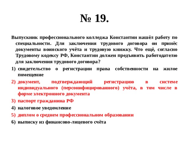 № 19. Выпускник профессионального колледжа Константин нашёл работу по специальности. Для заключения трудового договора он принёс документы воинского учёта и трудовую книжку. Что ещё, согласно Трудовому кодексу РФ, Константин должен предъявить работодателю для заключения трудового договора? свидетельство о регистрации права собственности на жилое помещение документ, подтверждающий регистрацию в системе индивидуального (персонифицированного) учёта, в том числе в форме электронного документа паспорт гражданина РФ налоговое уведомление диплом о среднем профессиональном образовании выписку из финансово-лицевого счёта 