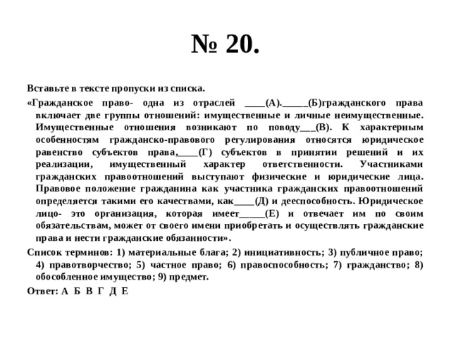 № 20. Вставьте в тексте пропуски из списка. «Гражданское право- одна из отраслей ____(А)._____(Б)гражданского права включает две группы отношений: имущественные и личные неимущественные. Имущественные отношения возникают по поводу___(В). К характерным особенностям гражданско-правового регулирования относятся юридическое равенство субъектов права,____(Г) субъектов в принятии решений и их реализации, имущественный характер ответственности. Участниками гражданских правоотношений выступают физические и юридические лица. Правовое положение гражданина как участника гражданских правоотношений определяется такими его качествами, как____(Д) и дееспособность. Юридическое лицо- это организация, которая имеет_____(Е) и отвечает им по своим обязательствам, может от своего имени приобретать и осуществлять гражданские права и нести гражданские обязанности». Список терминов: 1) материальные блага; 2) инициативность; 3) публичное право; 4) правотворчество; 5) частное право; 6) правоспособность; 7) гражданство; 8) обособленное имущество; 9) предмет. Ответ: А Б В Г Д Е 