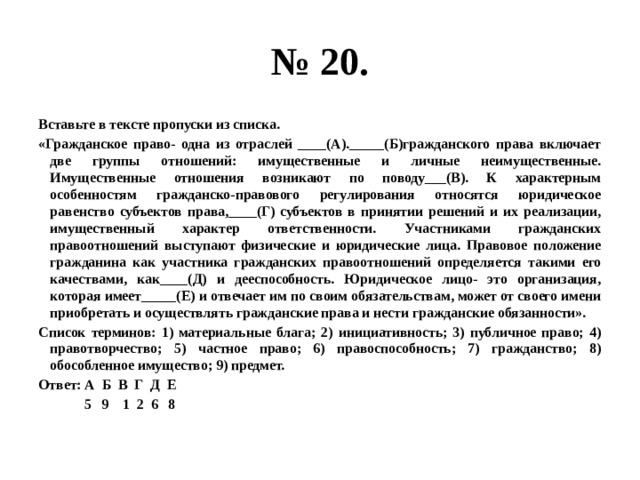 № 20. Вставьте в тексте пропуски из списка. «Гражданское право- одна из отраслей ____(А)._____(Б)гражданского права включает две группы отношений: имущественные и личные неимущественные. Имущественные отношения возникают по поводу___(В). К характерным особенностям гражданско-правового регулирования относятся юридическое равенство субъектов права,____(Г) субъектов в принятии решений и их реализации, имущественный характер ответственности. Участниками гражданских правоотношений выступают физические и юридические лица. Правовое положение гражданина как участника гражданских правоотношений определяется такими его качествами, как____(Д) и дееспособность. Юридическое лицо- это организация, которая имеет_____(Е) и отвечает им по своим обязательствам, может от своего имени приобретать и осуществлять гражданские права и нести гражданские обязанности». Список терминов: 1) материальные блага; 2) инициативность; 3) публичное право; 4) правотворчество; 5) частное право; 6) правоспособность; 7) гражданство; 8) обособленное имущество; 9) предмет. Ответ: А Б В Г Д Е  5 9 1 2 6 8 