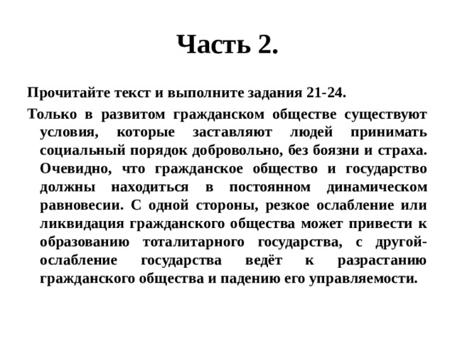 Часть 2. Прочитайте текст и выполните задания 21-24. Только в развитом гражданском обществе существуют условия, которые заставляют людей принимать социальный порядок добровольно, без боязни и страха. Очевидно, что гражданское общество и государство должны находиться в постоянном динамическом равновесии. С одной стороны, резкое ослабление или ликвидация гражданского общества может привести к образованию тоталитарного государства, с другой- ослабление государства ведёт к разрастанию гражданского общества и падению его управляемости. 