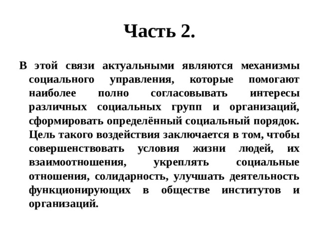 Часть 2. В этой связи актуальными являются механизмы социального управления, которые помогают наиболее полно согласовывать интересы различных социальных групп и организаций, сформировать определённый социальный порядок. Цель такого воздействия заключается в том, чтобы совершенствовать условия жизни людей, их взаимоотношения, укреплять социальные отношения, солидарность, улучшать деятельность функционирующих в обществе институтов и организаций. 