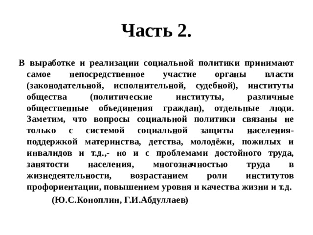 Часть 2. В выработке и реализации социальной политики принимают самое непосредственное участие органы власти (законодательной, исполнительной, судебной), институты общества (политические институты, различные общественные объединения граждан), отдельные люди. Заметим, что вопросы социальной политики связаны не только с системой социальной защиты населения- поддержкой материнства, детства, молодёжи, пожилых и инвалидов и т.д.,- но и с проблемами достойного труда, занятости населения, многозначностью труда в жизнедеятельности, возрастанием роли институтов профориентации, повышением уровня и качества жизни и т.д.  (Ю.С.Коноплин, Г.И.Абдуллаев) 