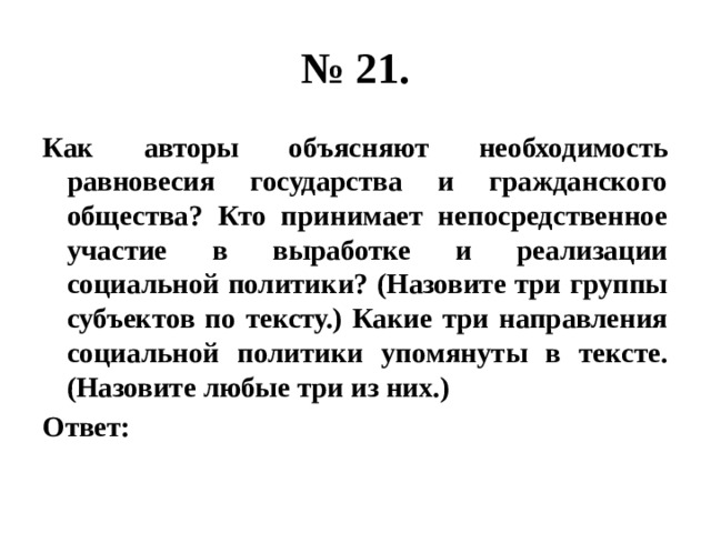 № 21. Как авторы объясняют необходимость равновесия государства и гражданского общества? Кто принимает непосредственное участие в выработке и реализации социальной политики? (Назовите три группы субъектов по тексту.) Какие три направления социальной политики упомянуты в тексте. (Назовите любые три из них.) Ответ: 