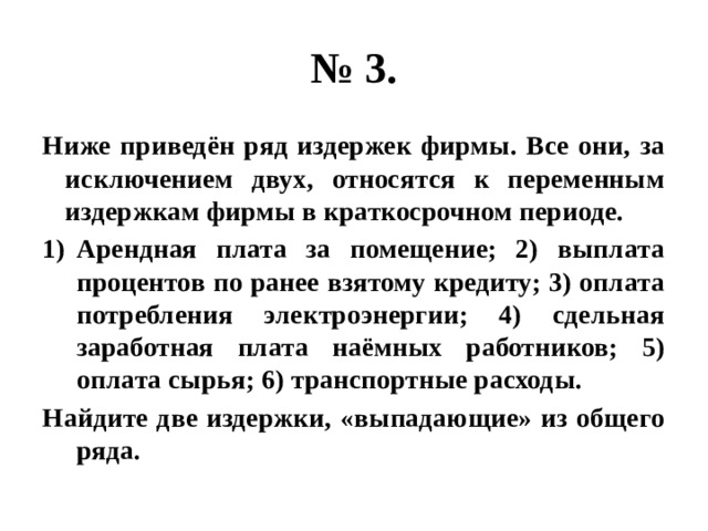 № 3. Ниже приведён ряд издержек фирмы. Все они, за исключением двух, относятся к переменным издержкам фирмы в краткосрочном периоде. Арендная плата за помещение; 2) выплата процентов по ранее взятому кредиту; 3) оплата потребления электроэнергии; 4) сдельная заработная плата наёмных работников; 5) оплата сырья; 6) транспортные расходы. Найдите две издержки, «выпадающие» из общего ряда. 