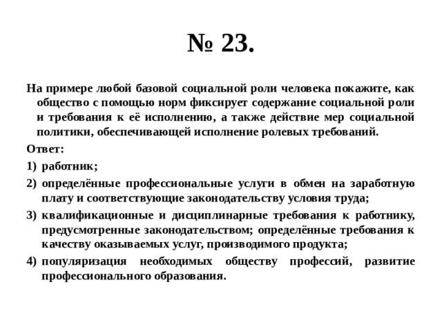 № 23. На примере любой базовой социальной роли человека покажите, как общество с помощью норм фиксирует содержание социальной роли и требования к её исполнению, а также действие мер социальной политики, обеспечивающей исполнение ролевых требований. Ответ: работник; определённые профессиональные услуги в обмен на заработную плату и соответствующие законодательству условия труда; квалификационные и дисциплинарные требования к работнику, предусмотренные законодательством; определённые требования к качеству оказываемых услуг, производимого продукта; популяризация необходимых обществу профессий, развитие профессионального образования. 