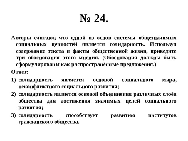 № 24. Авторы считают, что одной из основ системы общезначимых социальных ценностей является солидарность. Используя содержание текста и факты общественной жизни, приведите три обоснования этого мнения. (Обоснования должны быть сформулированы как распространённые предложения.) Ответ: солидарность является основой социального мира, неконфликтного социального развития; солидарность является основой объединения различных слоёв общества для достижения значимых целей социального развития; солидарность способствует развитию институтов гражданского общества. 