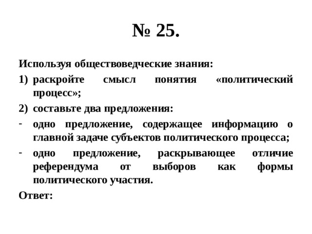 № 25. Используя обществоведческие знания: раскройте смысл понятия «политический процесс»; составьте два предложения: одно предложение, содержащее информацию о главной задаче субъектов политического процесса; одно предложение, раскрывающее отличие референдума от выборов как формы политического участия. Ответ: 