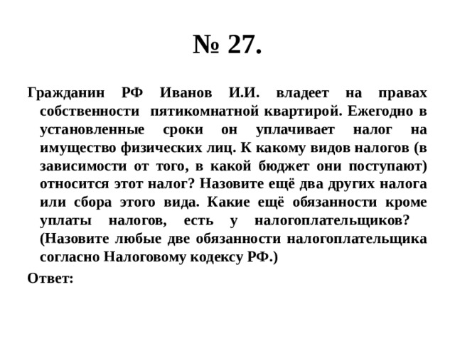 № 27. Гражданин РФ Иванов И.И. владеет на правах собственности пятикомнатной квартирой. Ежегодно в установленные сроки он уплачивает налог на имущество физических лиц. К какому видов налогов (в зависимости от того, в какой бюджет они поступают) относится этот налог? Назовите ещё два других налога или сбора этого вида. Какие ещё обязанности кроме уплаты налогов, есть у налогоплательщиков? (Назовите любые две обязанности налогоплательщика согласно Налоговому кодексу РФ.) Ответ: 