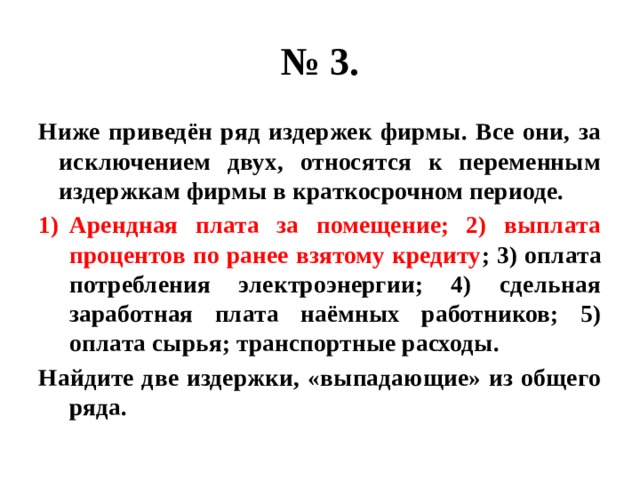 № 3. Ниже приведён ряд издержек фирмы. Все они, за исключением двух, относятся к переменным издержкам фирмы в краткосрочном периоде. Арендная плата за помещение; 2) выплата процентов по ранее взятому кредиту ; 3) оплата потребления электроэнергии; 4) сдельная заработная плата наёмных работников; 5) оплата сырья; транспортные расходы. Найдите две издержки, «выпадающие» из общего ряда. 