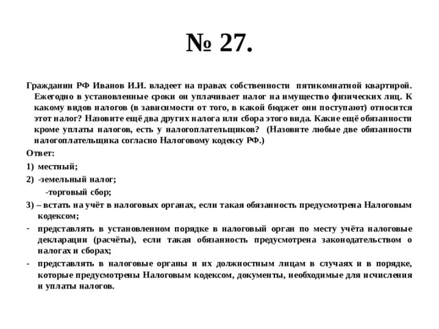 № 27. Гражданин РФ Иванов И.И. владеет на правах собственности пятикомнатной квартирой. Ежегодно в установленные сроки он уплачивает налог на имущество физических лиц. К какому видов налогов (в зависимости от того, в какой бюджет они поступают) относится этот налог? Назовите ещё два других налога или сбора этого вида. Какие ещё обязанности кроме уплаты налогов, есть у налогоплательщиков? (Назовите любые две обязанности налогоплательщика согласно Налоговому кодексу РФ.) Ответ: местный; -земельный налог;  -торговый сбор; 3) – встать на учёт в налоговых органах, если такая обязанность предусмотрена Налоговым кодексом; представлять в установленном порядке в налоговый орган по месту учёта налоговые декларации (расчёты), если такая обязанность предусмотрена законодательством о налогах и сборах; представлять в налоговые органы и их должностным лицам в случаях и в порядке, которые предусмотрены Налоговым кодексом, документы, необходимые для исчисления и уплаты налогов. 