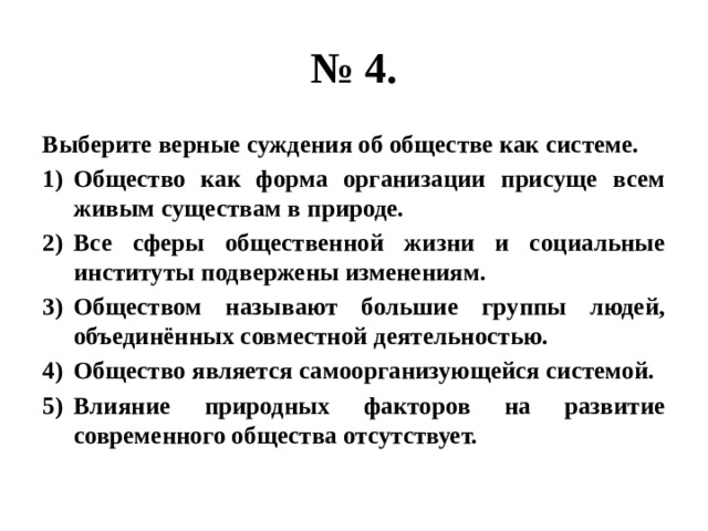 № 4. Выберите верные суждения об обществе как системе. Общество как форма организации присуще всем живым существам в природе. Все сферы общественной жизни и социальные институты подвержены изменениям. Обществом называют большие группы людей, объединённых совместной деятельностью. Общество является самоорганизующейся системой. Влияние природных факторов на развитие современного общества отсутствует. 