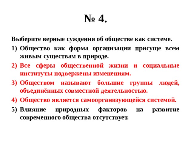 № 4. Выберите верные суждения об обществе как системе. Общество как форма организации присуще всем живым существам в природе. Все сферы общественной жизни и социальные институты подвержены изменениям. Обществом называют большие группы людей, объединённых совместной деятельностью. Общество является самоорганизующейся системой. Влияние природных факторов на развитие современного общества отсутствует. 