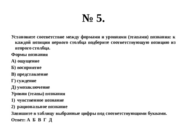 № 5. Установите соответствие между формами и уровнями (этапами) познания: к каждой позиции первого столбца подберите соответствующую позицию из второго столбца. Формы познания А) ощущение Б) восприятие В) представление Г) суждение Д) умозаключение Уровни (этапы) познания чувственное познание рациональное познание Запишите в таблицу выбранные цифры под соответствующими буквами. Ответ: А Б В Г Д 