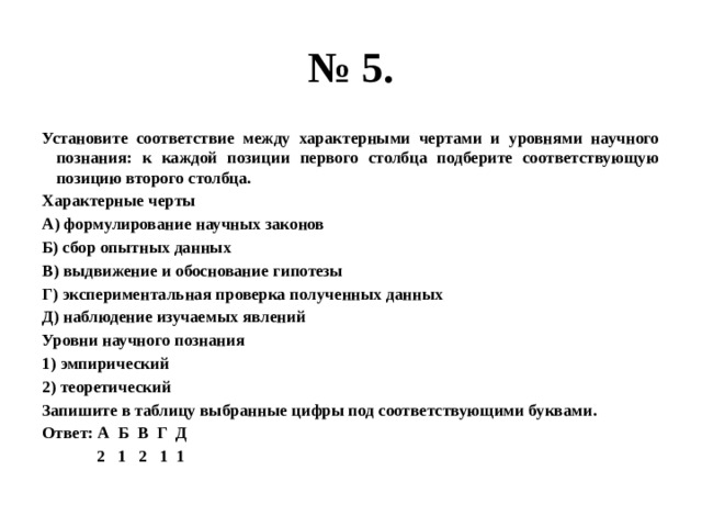 № 5. Установите соответствие между характерными чертами и уровнями научного познания: к каждой позиции первого столбца подберите соответствующую позицию второго столбца. Характерные черты А) формулирование научных законов Б) сбор опытных данных В) выдвижение и обоснование гипотезы Г) экспериментальная проверка полученных данных Д) наблюдение изучаемых явлений Уровни научного познания 1) эмпирический 2) теоретический Запишите в таблицу выбранные цифры под соответствующими буквами. Ответ: А Б В Г Д  2 1 2 1 1 