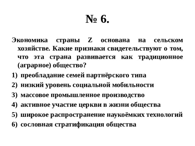 № 6. Экономика страны Z основана на сельском хозяйстве. Какие признаки свидетельствуют о том, что эта страна развивается как традиционное (аграрное) общество? преобладание семей партнёрского типа низкий уровень социальной мобильности массовое промышленное производство активное участие церкви в жизни общества широкое распространение наукоёмких технологий сословная стратификация общества 