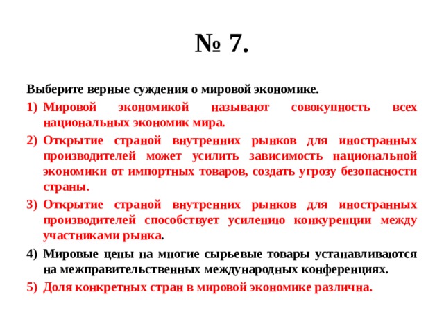 № 7. Выберите верные суждения о мировой экономике. Мировой экономикой называют совокупность всех национальных экономик мира. Открытие страной внутренних рынков для иностранных производителей может усилить зависимость национальной экономики от импортных товаров, создать угрозу безопасности страны. Открытие страной внутренних рынков для иностранных производителей способствует усилению конкуренции между участниками рынка . Мировые цены на многие сырьевые товары устанавливаются на межправительственных международных конференциях. Доля конкретных стран в мировой экономике различна. 