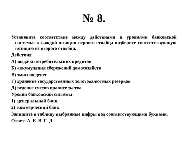 № 8. Установите соответствие между действиями и уровнями банковской системы: к каждой позиции первого столбца подберите соответствующую позицию из второго столбца. Действия А) выдача потребительских кредитов Б) аккумуляция сбережений домохозяйств В) эмиссия денег Г) хранение государственных золотовалютных резервов Д) ведение счетов правительства Уровни банковской системы центральный банк коммерческий банк Запишите в таблицу выбранные цифры под соответствующими буквами. Ответ: А Б В Г Д 