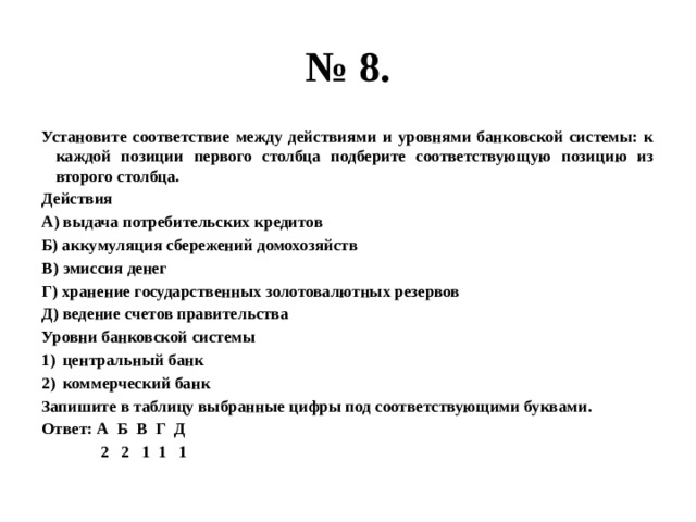 № 8. Установите соответствие между действиями и уровнями банковской системы: к каждой позиции первого столбца подберите соответствующую позицию из второго столбца. Действия А) выдача потребительских кредитов Б) аккумуляция сбережений домохозяйств В) эмиссия денег Г) хранение государственных золотовалютных резервов Д) ведение счетов правительства Уровни банковской системы центральный банк коммерческий банк Запишите в таблицу выбранные цифры под соответствующими буквами. Ответ: А Б В Г Д  2 2 1 1 1 