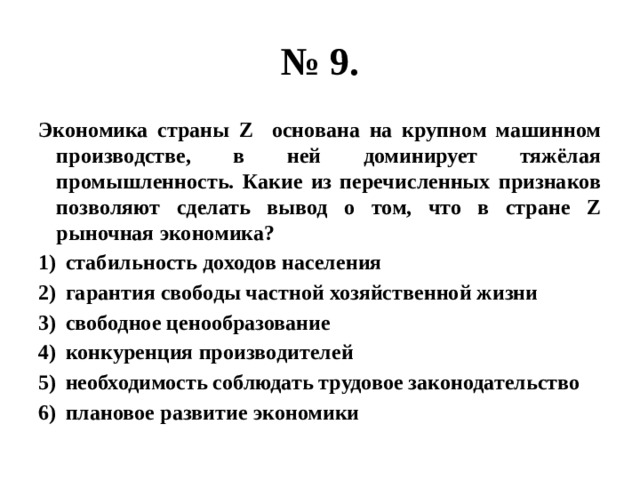 № 9. Экономика страны Z основана на крупном машинном производстве, в ней доминирует тяжёлая промышленность. Какие из перечисленных признаков позволяют сделать вывод о том, что в стране Z рыночная экономика? стабильность доходов населения гарантия свободы частной хозяйственной жизни свободное ценообразование конкуренция производителей необходимость соблюдать трудовое законодательство плановое развитие экономики 