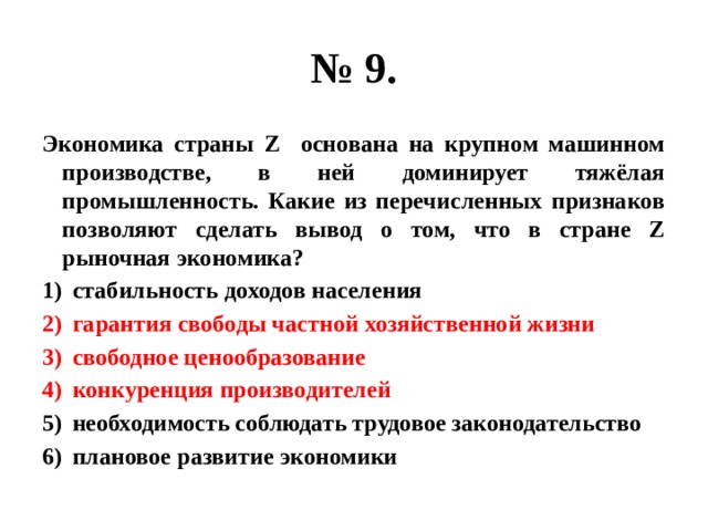 № 9. Экономика страны Z основана на крупном машинном производстве, в ней доминирует тяжёлая промышленность. Какие из перечисленных признаков позволяют сделать вывод о том, что в стране Z рыночная экономика? стабильность доходов населения гарантия свободы частной хозяйственной жизни свободное ценообразование конкуренция производителей необходимость соблюдать трудовое законодательство плановое развитие экономики 