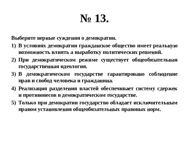 № 13. Выберите верные суждения о демократии. В условиях демократии гражданское общество имеет реальную возможность влиять а выработку политических решений. При демократическом режиме существует общеобязательная государственная идеология. В демократическом государстве гарантировано соблюдение прав и свобод человека и гражданина. Реализация разделения властей обеспечивает систему сдержек и противовесов в демократическом государстве. Только при демократии государство обладает исключительным правом установления общеобязательных правовых норм. 