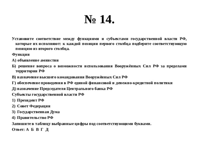 № 14. Установите соответствие между функциями и субъектами государственной власти РФ, которые их исполняют: к каждой позиции первого столбца подберите соответствующую позицию из второго столбца. Функции А) объявление амнистии Б) решение вопроса о возможности использования Вооружённых Сил РФ за пределами территории РФ В) назначение высшего командования Вооружённых Сил РФ Г) обеспечение проведения в РФ единой финансовой и денежно-кредитной политики Д) назначение Председателя Центрального банка РФ Субъекты государственной власти РФ Президент РФ Совет Федерации Государственная Дума Правительство РФ Запишите в таблицу выбранные цифры под соответствующими буквами. Ответ: А Б В Г Д 