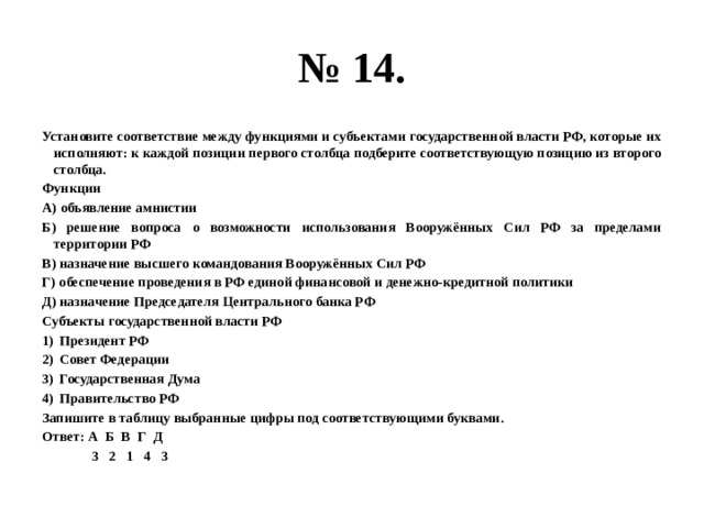 № 14. Установите соответствие между функциями и субъектами государственной власти РФ, которые их исполняют: к каждой позиции первого столбца подберите соответствующую позицию из второго столбца. Функции А) объявление амнистии Б) решение вопроса о возможности использования Вооружённых Сил РФ за пределами территории РФ В) назначение высшего командования Вооружённых Сил РФ Г) обеспечение проведения в РФ единой финансовой и денежно-кредитной политики Д) назначение Председателя Центрального банка РФ Субъекты государственной власти РФ Президент РФ Совет Федерации Государственная Дума Правительство РФ Запишите в таблицу выбранные цифры под соответствующими буквами. Ответ: А Б В Г Д  3 2 1 4 3 