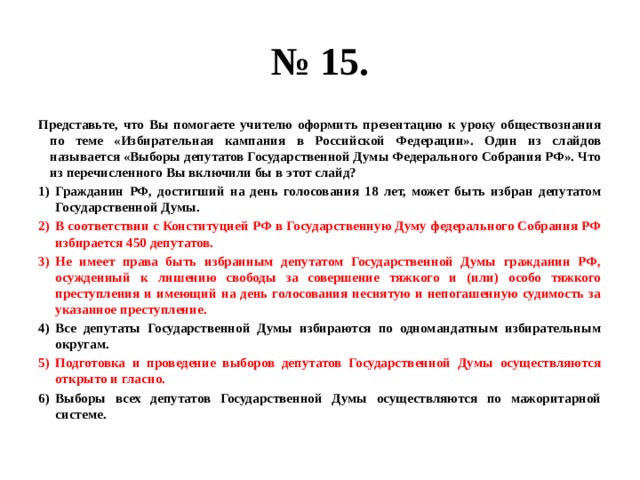 № 15. Представьте, что Вы помогаете учителю оформить презентацию к уроку обществознания по теме «Избирательная кампания в Российской Федерации». Один из слайдов называется «Выборы депутатов Государственной Думы Федерального Собрания РФ». Что из перечисленного Вы включили бы в этот слайд? Гражданин РФ, достигший на день голосования 18 лет, может быть избран депутатом Государственной Думы. В соответствии с Конституцией РФ в Государственную Думу федерального Собрания РФ избирается 450 депутатов. Не имеет права быть избранным депутатом Государственной Думы гражданин РФ, осужденный к лишению свободы за совершение тяжкого и (или) особо тяжкого преступления и имеющий на день голосования неснятую и непогашенную судимость за указанное преступление. Все депутаты Государственной Думы избираются по одномандатным избирательным округам. Подготовка и проведение выборов депутатов Государственной Думы осуществляются открыто и гласно. Выборы всех депутатов Государственной Думы осуществляются по мажоритарной системе. 