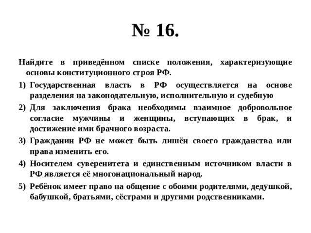 № 16. Найдите в приведённом списке положения, характеризующие основы конституционного строя РФ. Государственная власть в РФ осуществляется на основе разделения на законодательную, исполнительную и судебную Для заключения брака необходимы взаимное добровольное согласие мужчины и женщины, вступающих в брак, и достижение ими брачного возраста. Гражданин РФ не может быть лишён своего гражданства или права изменить его. Носителем суверенитета и единственным источником власти в РФ является её многонациональный народ. Ребёнок имеет право на общение с обоими родителями, дедушкой, бабушкой, братьями, сёстрами и другими родственниками. 