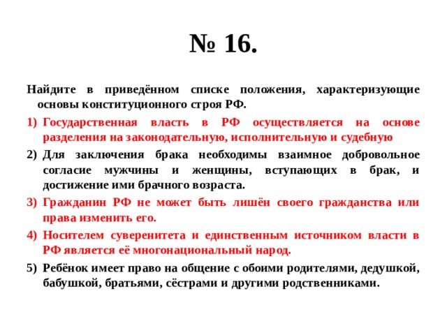 № 16. Найдите в приведённом списке положения, характеризующие основы конституционного строя РФ. Государственная власть в РФ осуществляется на основе разделения на законодательную, исполнительную и судебную Для заключения брака необходимы взаимное добровольное согласие мужчины и женщины, вступающих в брак, и достижение ими брачного возраста. Гражданин РФ не может быть лишён своего гражданства или права изменить его. Носителем суверенитета и единственным источником власти в РФ является её многонациональный народ. Ребёнок имеет право на общение с обоими родителями, дедушкой, бабушкой, братьями, сёстрами и другими родственниками. 