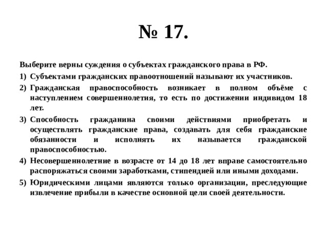 № 17. Выберите верны суждения о субъектах гражданского права в РФ. Субъектами гражданских правоотношений называют их участников. Гражданская правоспособность возникает в полном объёме с наступлением совершеннолетия, то есть по достижении индивидом 18 лет. Способность гражданина своими действиями приобретать и осуществлять гражданские права, создавать для себя гражданские обязанности и исполнять их называется гражданской правоспособностью. Несовершеннолетние в возрасте от 14 до 18 лет вправе самостоятельно распоряжаться своими заработками, стипендией или иными доходами. Юридическими лицами являются только организации, преследующие извлечение прибыли в качестве основной цели своей деятельности. 