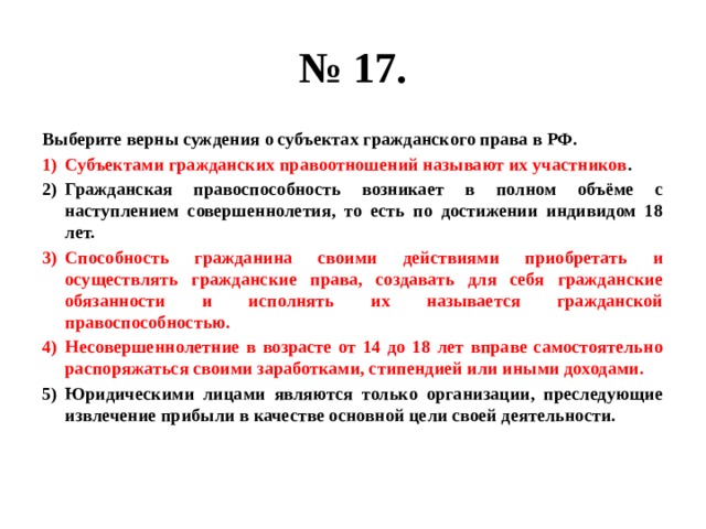 № 17. Выберите верны суждения о субъектах гражданского права в РФ. Субъектами гражданских правоотношений называют их участников . Гражданская правоспособность возникает в полном объёме с наступлением совершеннолетия, то есть по достижении индивидом 18 лет. Способность гражданина своими действиями приобретать и осуществлять гражданские права, создавать для себя гражданские обязанности и исполнять их называется гражданской правоспособностью. Несовершеннолетние в возрасте от 14 до 18 лет вправе самостоятельно распоряжаться своими заработками, стипендией или иными доходами. Юридическими лицами являются только организации, преследующие извлечение прибыли в качестве основной цели своей деятельности. 