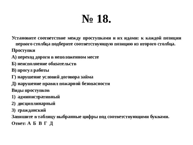 № 18. Установите соответствие между проступками и их идами: к каждой позиции первого столбца подберите соответствующую позицию из второго столбца. Проступки А) переход дороги в неположенном месте Б) неисполнение обязательств В) прогул работы Г) нарушение условий договора займа Д) нарушение правил пожарной безопасности Виды проступков административный дисциплинарный гражданский Запишите в таблицу выбранные цифры под соответствующими буквами. Ответ: А Б В Г Д 