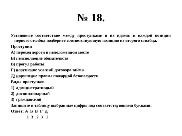 № 18. Установите соответствие между проступками и их идами: к каждой позиции первого столбца подберите соответствующую позицию из второго столбца. Проступки А) переход дороги в неположенном месте Б) неисполнение обязательств В) прогул работы Г) нарушение условий договора займа Д) нарушение правил пожарной безопасности Виды проступков административный дисциплинарный гражданский Запишите в таблицу выбранные цифры под соответствующими буквами. Ответ: А Б В Г Д  1 3 2 3 1 