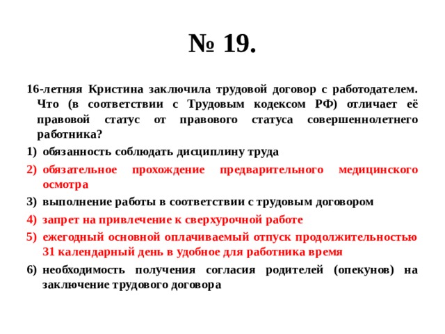 № 19. 16-летняя Кристина заключила трудовой договор с работодателем. Что (в соответствии с Трудовым кодексом РФ) отличает её правовой статус от правового статуса совершеннолетнего работника? обязанность соблюдать дисциплину труда обязательное прохождение предварительного медицинского осмотра выполнение работы в соответствии с трудовым договором запрет на привлечение к сверхурочной работе ежегодный основной оплачиваемый отпуск продолжительностью 31 календарный день в удобное для работника время необходимость получения согласия родителей (опекунов) на заключение трудового договора 