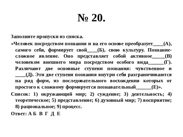 № 20. Заполните пропуски из списка. «Человек посредством познания и на его основе преобразует____(А), самого себя, формирует свой____(Б), свою культуру. Познание- сложное явление. Оно представляет собой активное_____(В) человеком внешнего мира посредством особого вида______(Г). Различают две основные ступени познания: чувственное и ____(Д). Эти две ступени познания внутри себя разграничиваются на ряд форм, из последовательного восхождения которых от простого к сложному формируется познавательный______(Е)». Список: 1) окружающий мир; 2) суждение; 3) деятельность; 4) теоретическое; 5) представление; 6) духовный мир; 7) восприятие; 8) рациональное; 9) процесс. Ответ: А Б В Г Д Е 