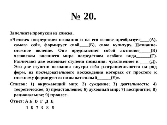 № 20. Заполните пропуски из списка. «Человек посредством познания и на его основе преобразует____(А), самого себя, формирует свой____(Б), свою культуру. Познание- сложное явление. Оно представляет собой активное_____(В) человеком внешнего мира посредством особого вида______(Г). Различают две основные ступени познания: чувственное и ____(Д). Эти две ступени познания внутри себя разграничиваются на ряд форм, из последовательного восхождения которых от простого к сложному формируется познавательный______(Е)». Список: 1) окружающий мир; 2) суждение; 3) деятельность; 4) теоретическое; 5) представление; 6) духовный мир; 7) восприятие; 8) рациональное; 9) процесс. Ответ: А Б В Г Д Е  1 6 7 3 8 9 