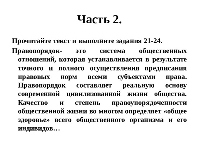 Часть 2. Прочитайте текст и выполните задания 21-24. Правопорядок- это система общественных отношений, которая устанавливается в результате точного и полного осуществления предписания правовых норм всеми субъектами права. Правопорядок составляет реальную основу современной цивилизованной жизни общества. Качество и степень правоупорядоченности общественной жизни во многом определяет «общее здоровье» всего общественного организма и его индивидов… 